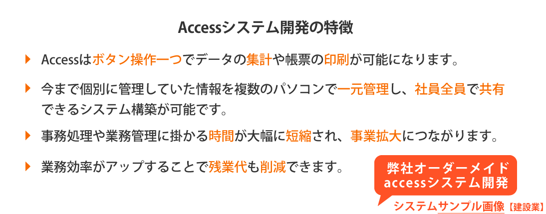 Accessはボタン操作一つでデータの集計や帳票の印刷が可能になります、今まで個別に管理していた情報を複数のパソコンで一元管理し、社員全員で共有できるシステム開発を致します、事務処理や業務管理に掛かる時間が大幅に短縮され、事業の拡大につながります、業務効率がアップすることで残業代も削減できます