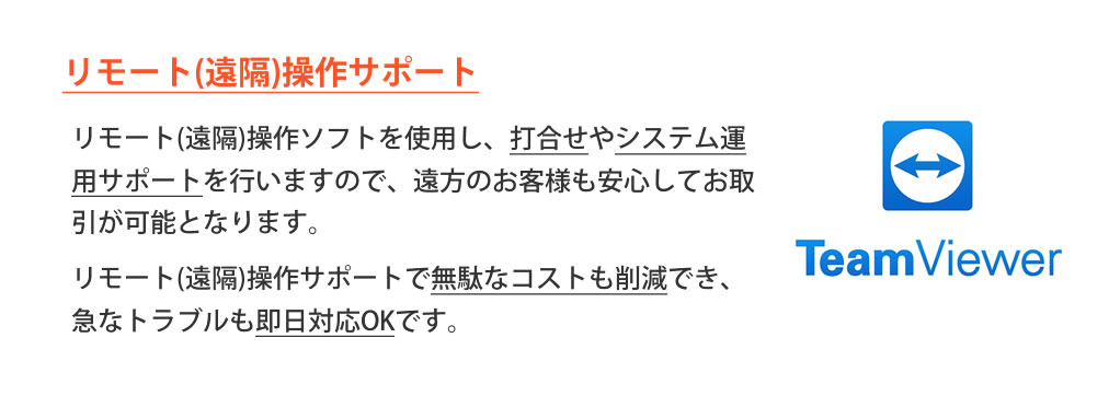 リモート(遠隔)操作サポート 打合せやシステム運用サポートを行いますので、遠方のお客様も安心してお取引が可能となります。無駄なコストも削減でき、急なトラブルも即日対応OKです